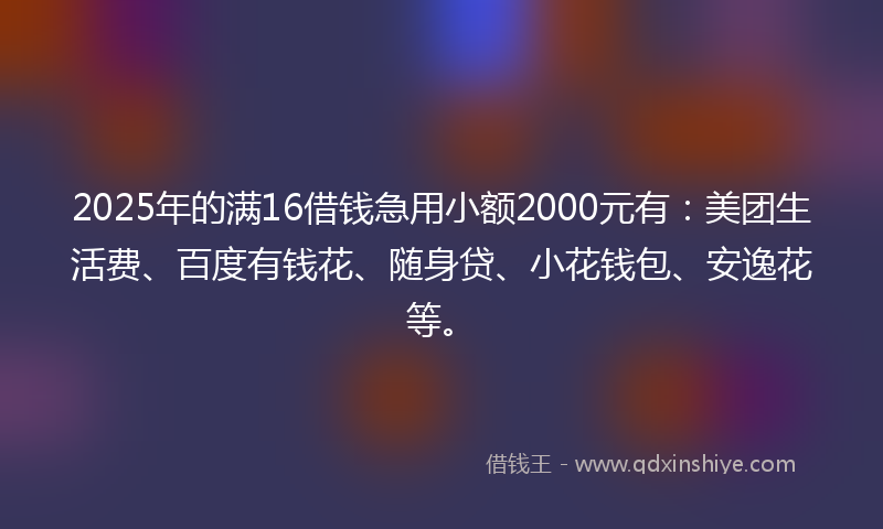 2025年的满16借钱急用小额2000元有：美团生活费、百度有钱花、随身贷、小花钱包、安逸花等。