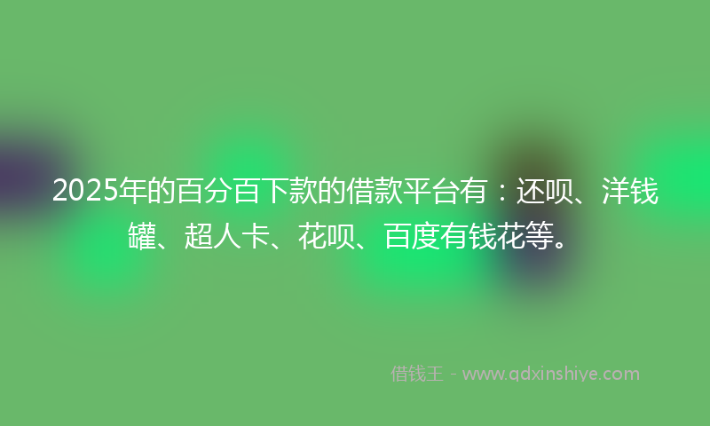 2025年的百分百下款的借款平台有：还呗、洋钱罐、超人卡、花呗、百度有钱花等。