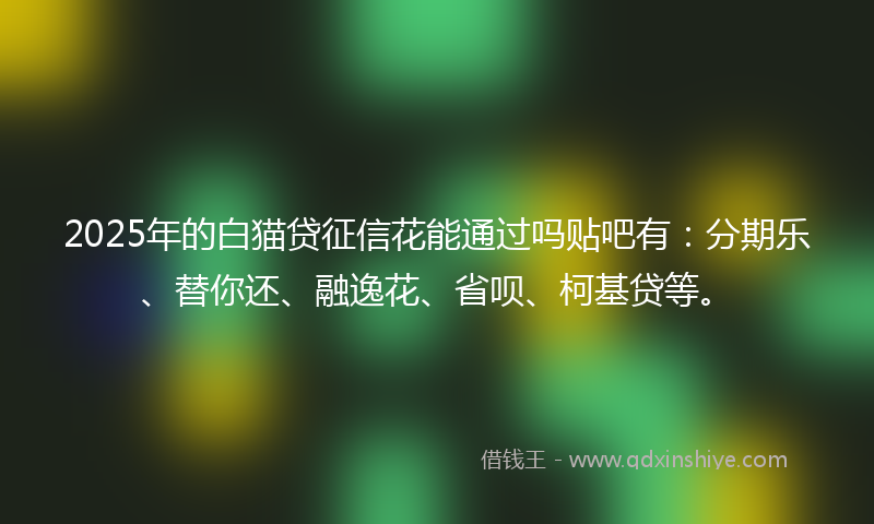 2025年的白猫贷征信花能通过吗贴吧有：分期乐、替你还、融逸花、省呗、柯基贷等。
