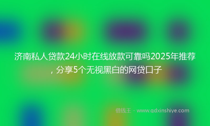 济南私人贷款24小时在线放款可靠吗2025年推荐，分享5个无视黑白的网贷口子