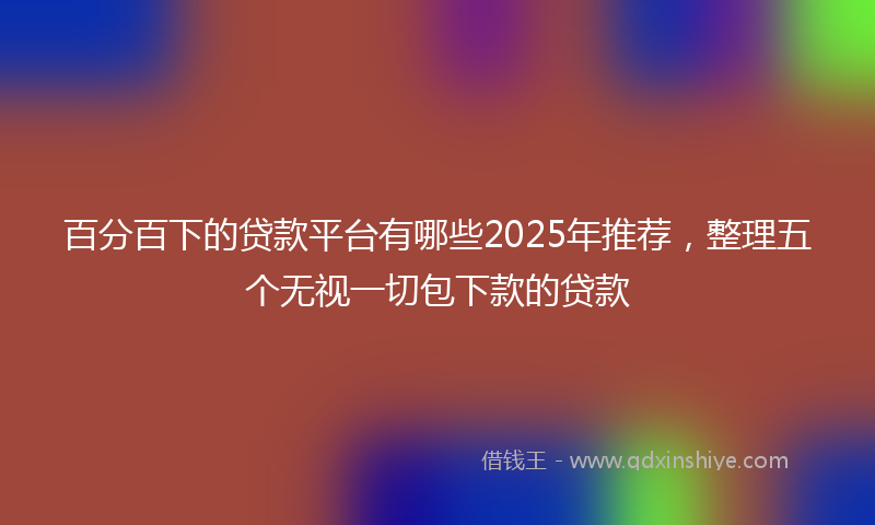 百分百下的贷款平台有哪些2025年推荐，整理五个无视一切包下款的贷款
