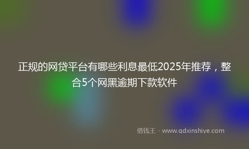 正规的网贷平台有哪些利息最低2025年推荐，整合5个网黑逾期下款软件