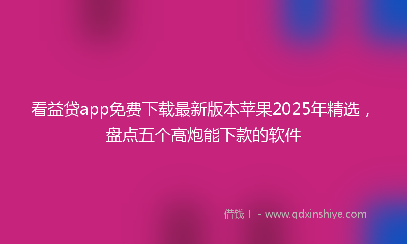 看益贷app免费下载最新版本苹果2025年精选,盘点五个高炮能下款的软件