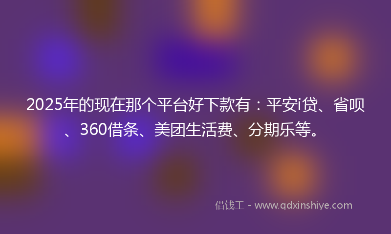2025年的现在那个平台好下款有：平安i贷、省呗、360借条、美团生活费、分期乐等。