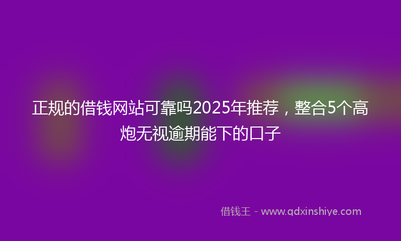 正规的借钱网站可靠吗2025年推荐，整合5个高炮无视逾期能下的口子