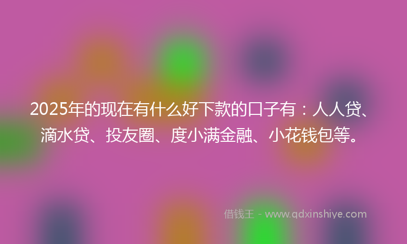 2025年的现在有什么好下款的口子有：人人贷、滴水贷、投友圈、度小满金融、小花钱包等。