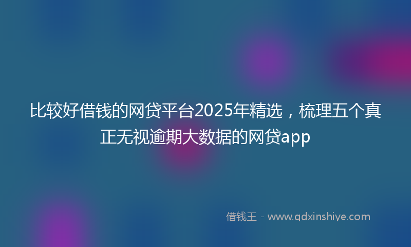 比较好借钱的网贷平台2025年精选，梳理五个真正无视逾期大数据的网贷app