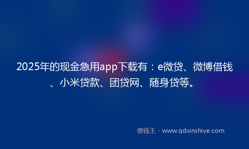 2025年的现金急用app下载有：e微贷、微博借钱、小米贷款、团贷网、随身贷等。