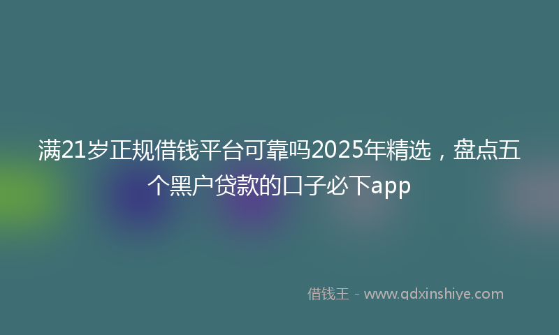 满21岁正规借钱平台可靠吗2025年精选，盘点五个黑户贷款的口子必下app