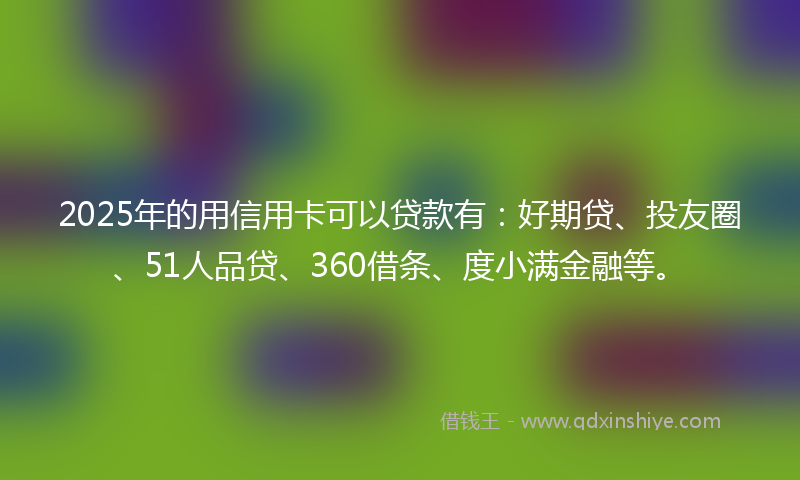 2025年的用信用卡可以贷款有：好期贷、投友圈、51人品贷、360借条、度小满金融等。