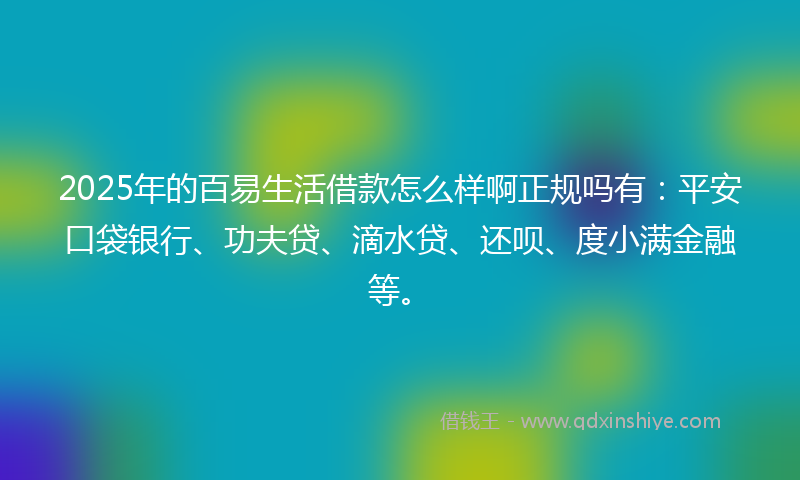 2025年的百易生活借款怎么样啊正规吗有：平安口袋银行、功夫贷、滴水贷、还呗、度小满金融等。