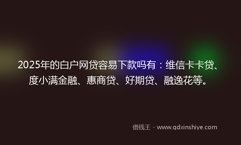 2025年的白户网贷容易下款吗有：维信卡卡贷、度小满金融、惠商贷、好期贷、融逸花等。