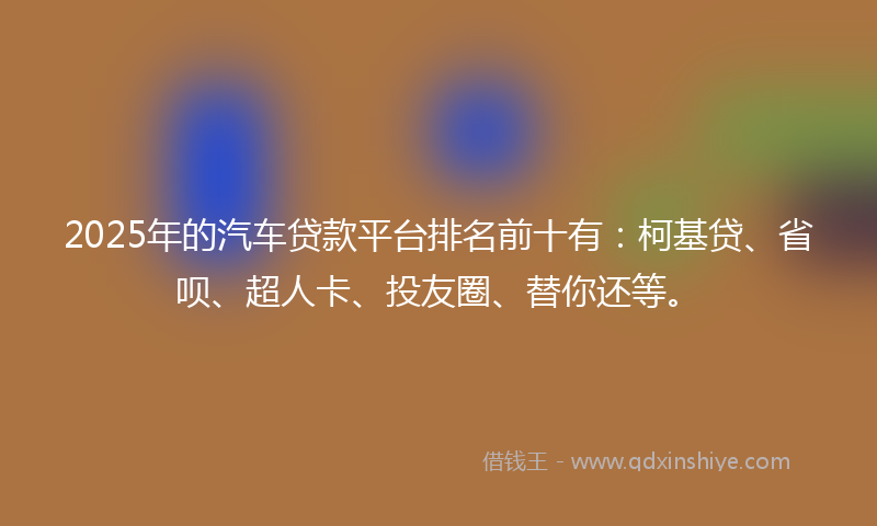 2025年的汽车贷款平台排名前十有：柯基贷、省呗、超人卡、投友圈、替你还等。