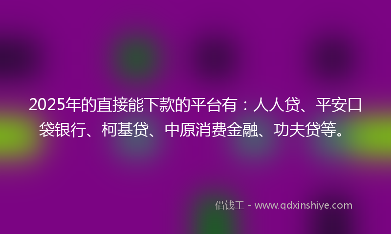 2025年的直接能下款的平台有：人人贷、平安口袋银行、柯基贷、中原消费金融、功夫贷等。