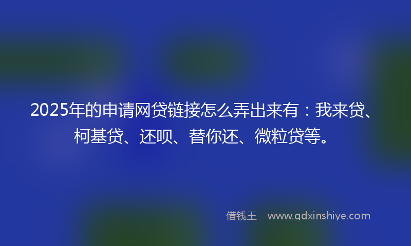 2025年的申请网贷链接怎么弄出来有:我来贷、柯基贷、还呗、替你还、微粒贷等。