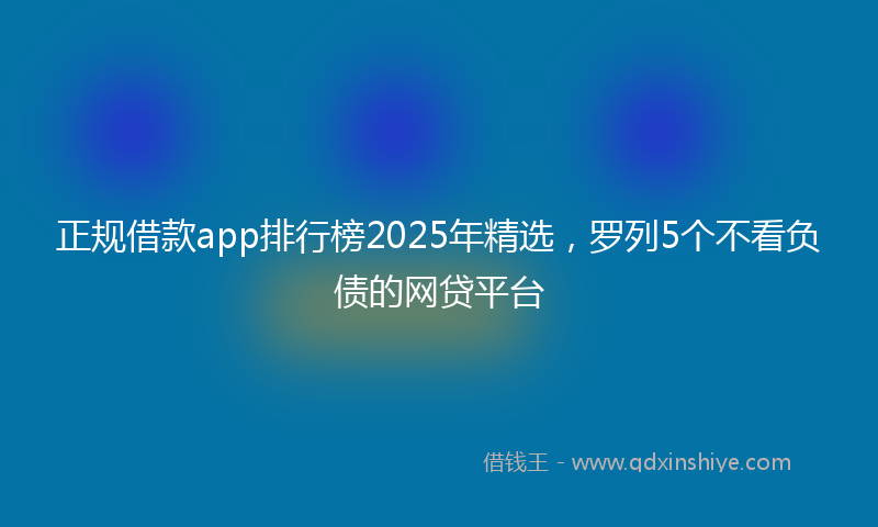 正规借款app排行榜2025年精选，罗列5个不看负债的网贷平台