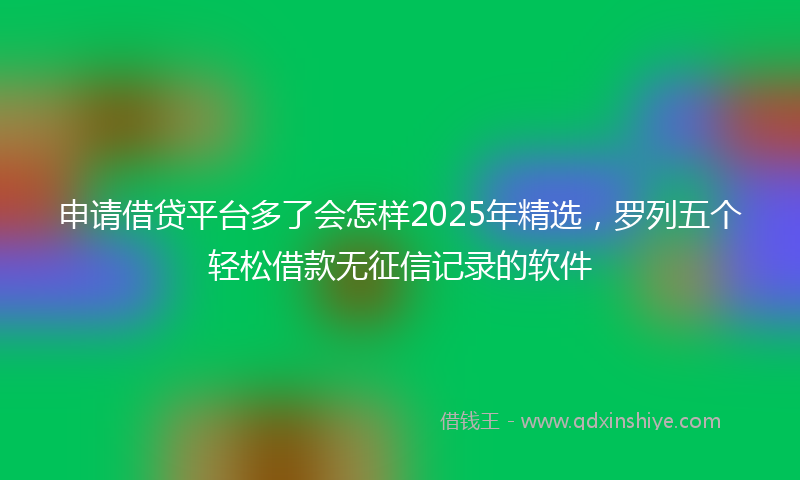 申请借贷平台多了会怎样2025年精选，罗列五个轻松借款无征信记录的软件
