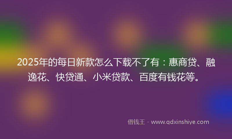 2025年的每日新款怎么下载不了有：惠商贷、融逸花、快贷通、小米贷款、百度有钱花等。