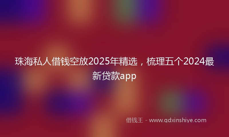 珠海私人借钱空放2025年精选，梳理五个2024最新贷款app