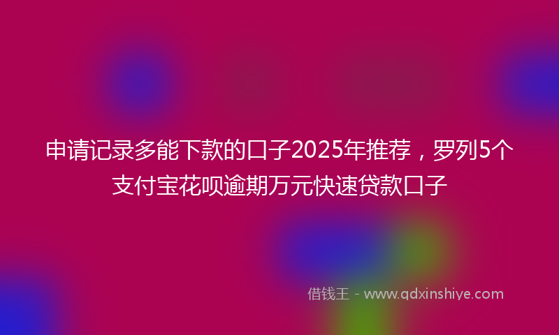 申请记录多能下款的口子2025年推荐，罗列5个支付宝花呗逾期万元快速贷款口子
