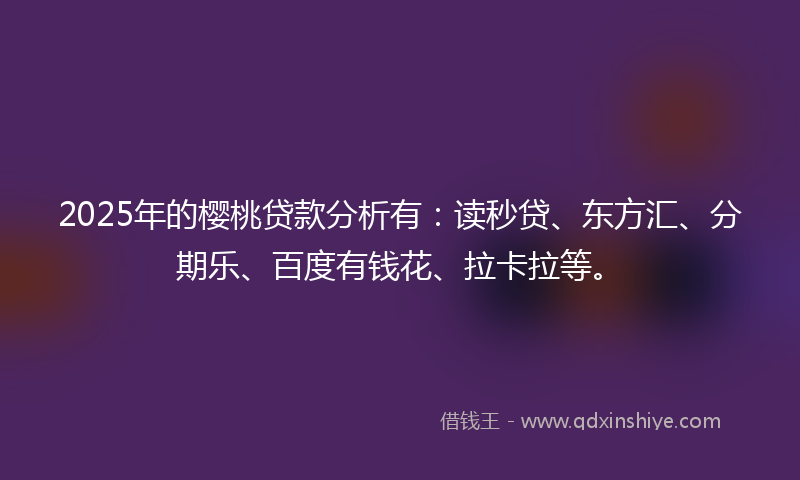 2025年的樱桃贷款分析有：读秒贷、东方汇、分期乐、百度有钱花、拉卡拉等。
