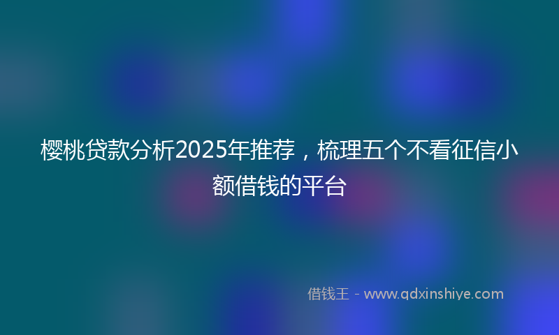 樱桃贷款分析2025年推荐，梳理五个不看征信小额借钱的平台