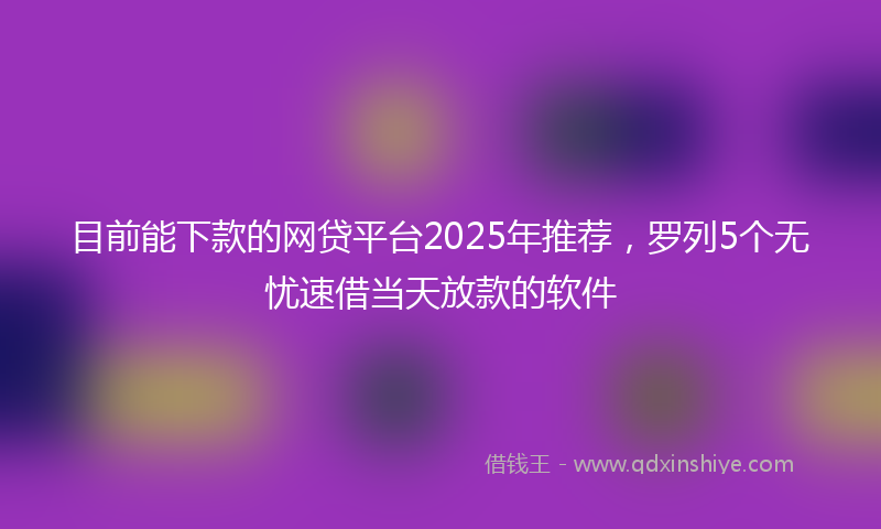 目前能下款的网贷平台2025年推荐，罗列5个无忧速借当天放款的软件