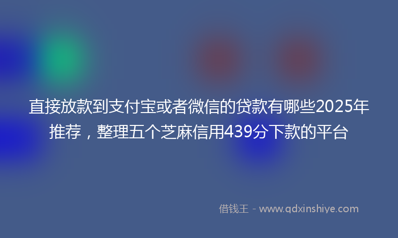 直接放款到支付宝或者微信的贷款有哪些2025年推荐，整理五个芝麻信用439分下款的平台