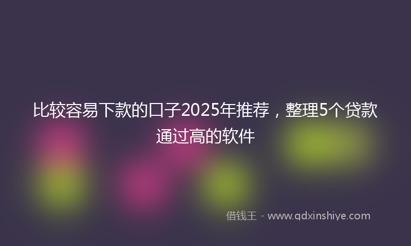 比较容易下款的口子2025年推荐，整理5个贷款通过高的软件