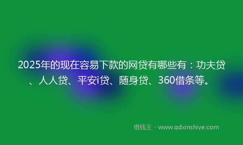 2025年的现在容易下款的网贷有哪些有：功夫贷、人人贷、平安i贷、随身贷、360借条等。