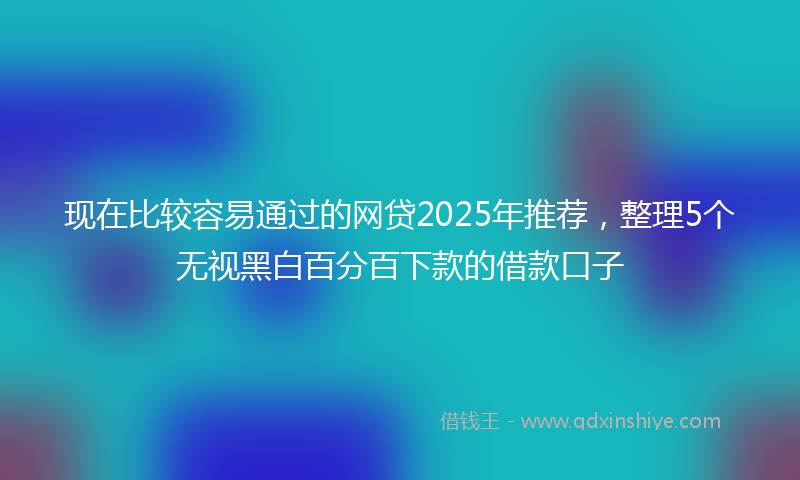 现在比较容易通过的网贷2025年推荐，整理5个无视黑白百分百下款的借款口子