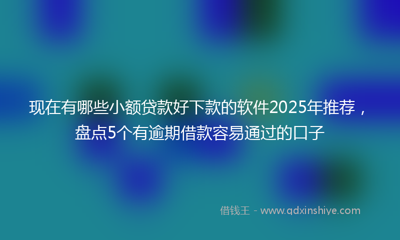 现在有哪些小额贷款好下款的软件2025年推荐,盘点5个有逾期借款容易通过的口子