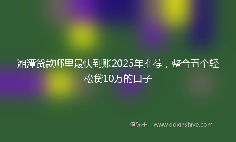 湘潭贷款哪里最快到账2025年推荐，整合五个轻松贷10万的口子