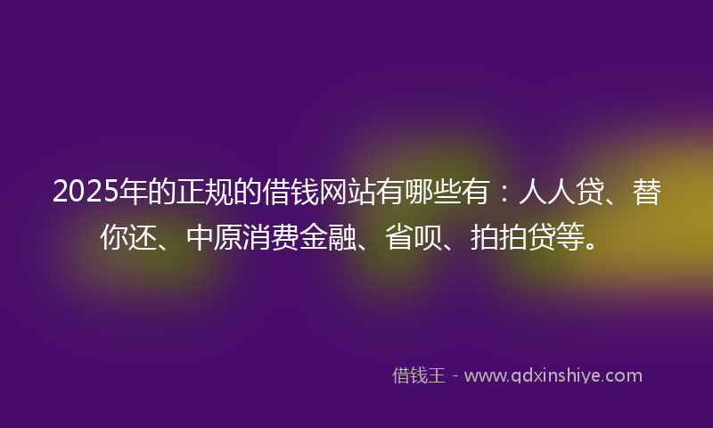 2025年的正规的借钱网站有哪些有：人人贷、替你还、中原消费金融、省呗、拍拍贷等。