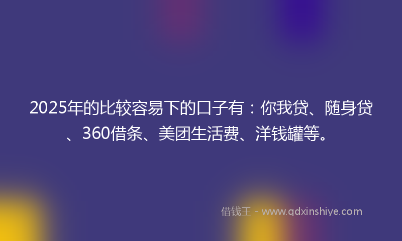2025年的比较容易下的口子有：你我贷、随身贷、360借条、美团生活费、洋钱罐等。