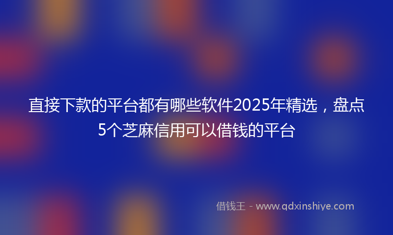 直接下款的平台都有哪些软件2025年精选，盘点5个芝麻信用可以借钱的平台