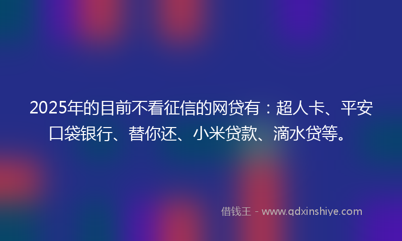 2025年的目前不看征信的网贷有：超人卡、平安口袋银行、替你还、小米贷款、滴水贷等。
