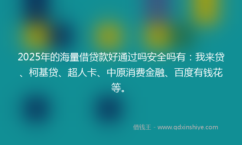 2025年的海量借贷款好通过吗安全吗有：我来贷、柯基贷、超人卡、中原消费金融、百度有钱花等。