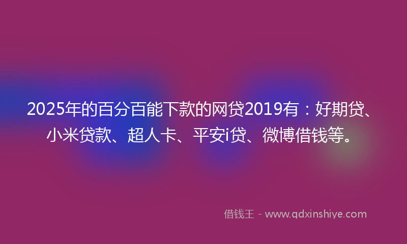 2025年的百分百能下款的网贷2019有：好期贷、小米贷款、超人卡、平安i贷、微博借钱等。