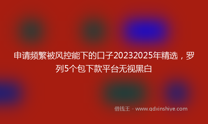 申请频繁被风控能下的口子20232025年精选，罗列5个包下款平台无视黑白