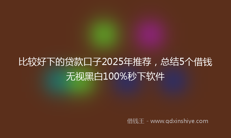 比较好下的贷款口子2025年推荐，总结5个借钱无视黑白100%秒下软件