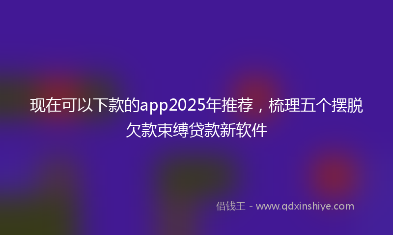现在可以下款的app2025年推荐，梳理五个摆脱欠款束缚贷款新软件