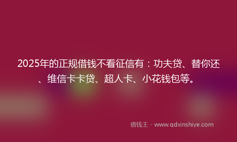 2025年的正规借钱不看征信有：功夫贷、替你还、维信卡卡贷、超人卡、小花钱包等。
