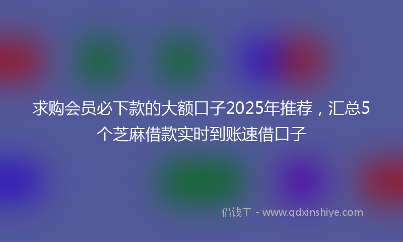 求购会员必下款的大额口子2025年推荐，汇总5个芝麻借款实时到账速借口子