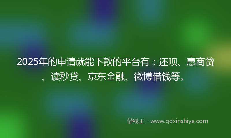 2025年的申请就能下款的平台有：还呗、惠商贷、读秒贷、京东金融、微博借钱等。