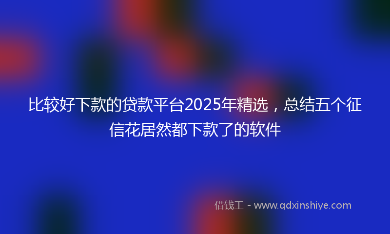 比较好下款的贷款平台2025年精选，总结五个征信花居然都下款了的软件