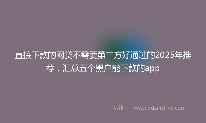 直接下款的网贷不需要第三方好通过的2025年推荐，汇总五个黑户能下款的app