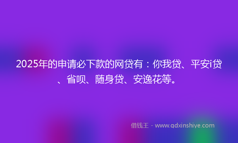 2025年的申请必下款的网贷有：你我贷、平安i贷、省呗、随身贷、安逸花等。
