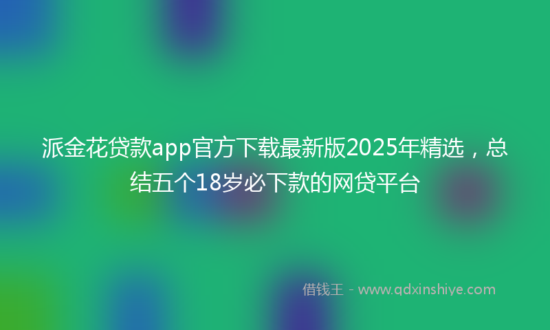 派金花贷款app官方下载最新版2025年精选，总结五个18岁必下款的网贷平台