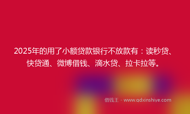 2025年的用了小额贷款银行不放款有：读秒贷、快贷通、微博借钱、滴水贷、拉卡拉等。